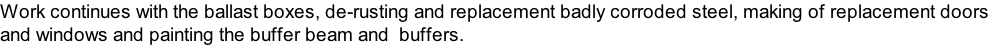 Work continues with the ballast boxes, de-rusting and replacement badly corroded steel, making of replacement doors
and windows and painting the buffer beam and  buffers.
